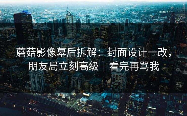 蘑菇影像幕后拆解：封面设计一改，朋友局立刻高级｜看完再骂我  第1张