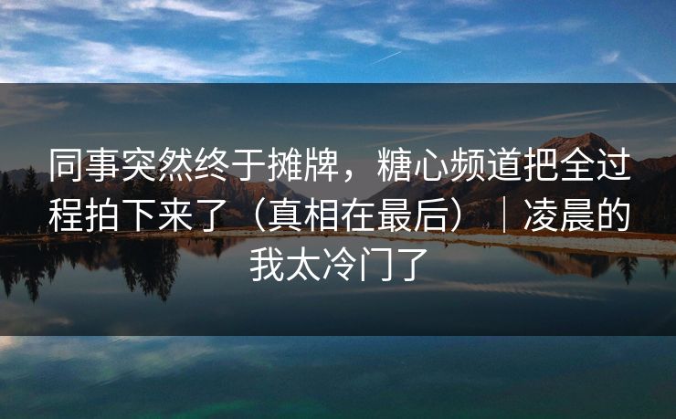 同事突然终于摊牌，糖心频道把全过程拍下来了（真相在最后）｜凌晨的我太冷门了