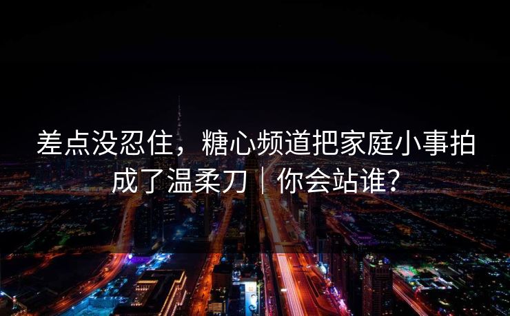 差点没忍住，糖心频道把家庭小事拍成了温柔刀｜你会站谁？  第1张