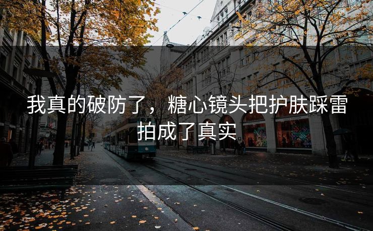 我真的破防了，糖心镜头把护肤踩雷拍成了真实  第1张