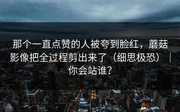 那个一直点赞的人被夸到脸红,蘑菇影像把全过程剪出来了(细思极恐)|你会站谁? 第1张 那个一直点赞的人被夸到脸红,蘑菇影像把全过程剪出来了(细思极恐)|你会站谁? 第1张