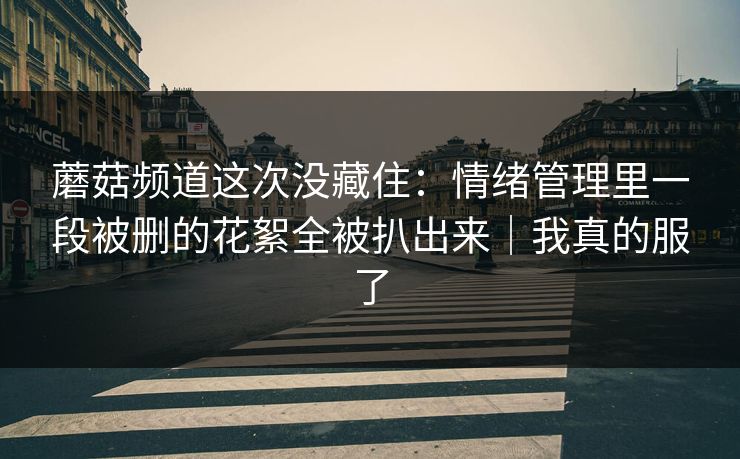 蘑菇频道这次没藏住：情绪管理里一段被删的花絮全被扒出来｜我真的服了  第1张