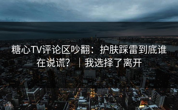 糖心TV评论区吵翻：护肤踩雷到底谁在说谎？｜我选择了离开  第1张