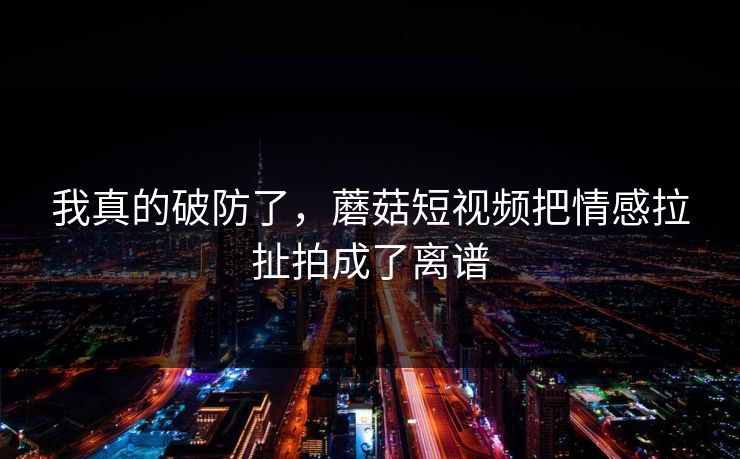 我真的破防了，蘑菇短视频把情感拉扯拍成了离谱  第1张