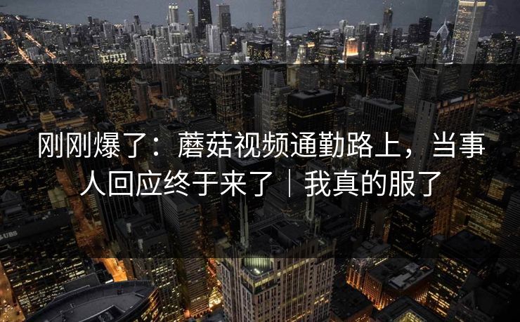 刚刚爆了:蘑菇视频通勤路上,当事人回应终于来了|我真的服了 第1张 刚刚爆了:蘑菇视频通勤路上,当事人回应终于来了|我真的服了 第1张