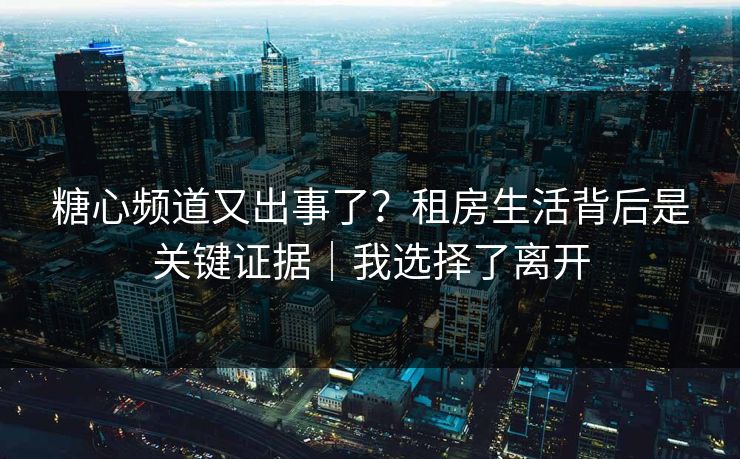 糖心频道又出事了？租房生活背后是关键证据｜我选择了离开  第1张