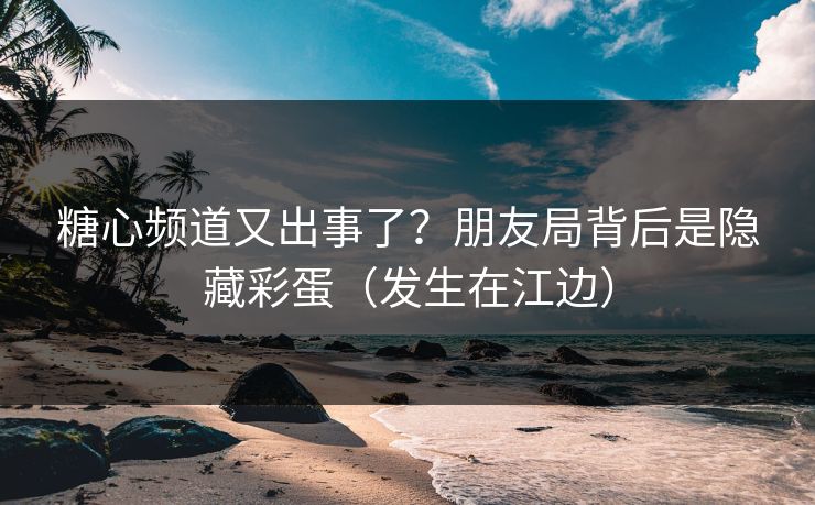 糖心频道又出事了？朋友局背后是隐藏彩蛋（发生在江边）  第1张