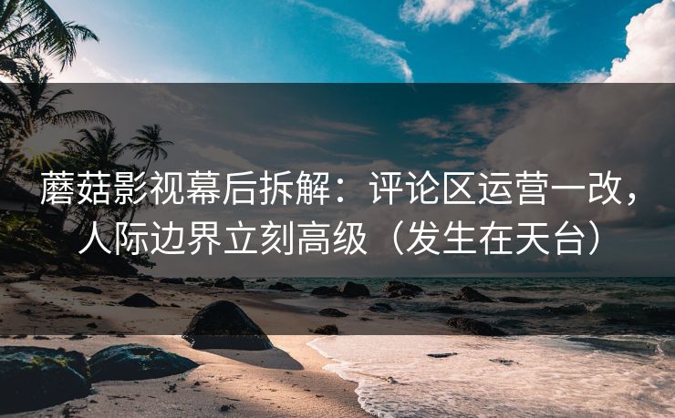 蘑菇影视幕后拆解：评论区运营一改，人际边界立刻高级（发生在天台）  第1张