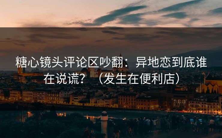 糖心镜头评论区吵翻：异地恋到底谁在说谎？（发生在便利店）  第1张