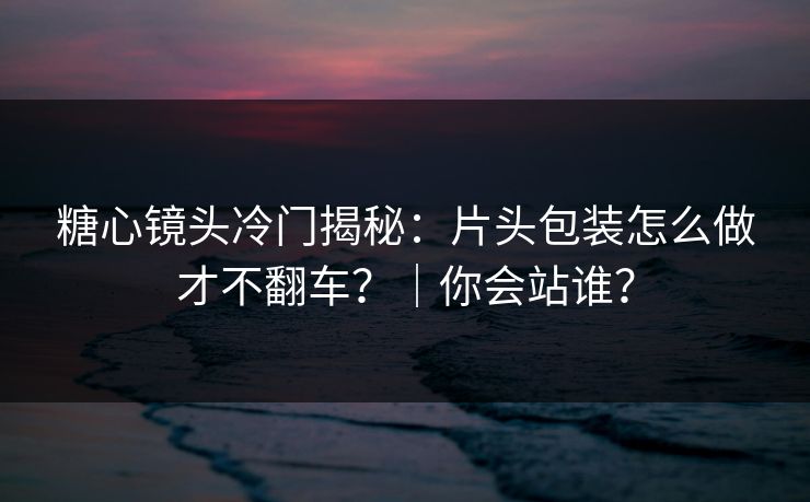 糖心镜头冷门揭秘：片头包装怎么做才不翻车？｜你会站谁？  第1张