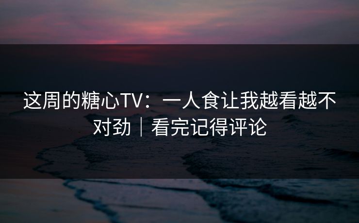 这周的糖心TV：一人食让我越看越不对劲｜看完记得评论  第1张