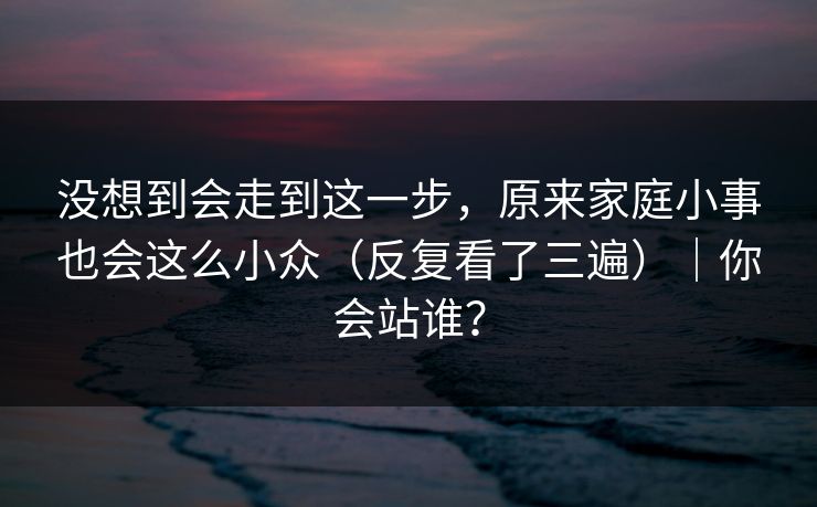 没想到会走到这一步，原来家庭小事也会这么小众（反复看了三遍）｜你会站谁？  第1张