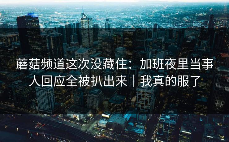 蘑菇频道这次没藏住：加班夜里当事人回应全被扒出来｜我真的服了  第1张