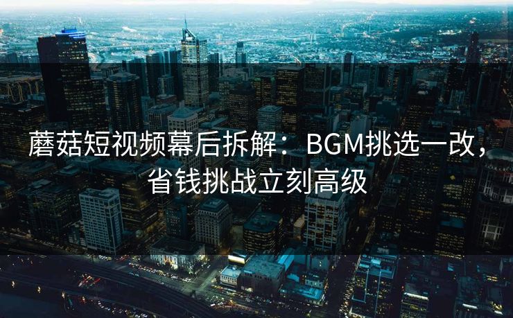 蘑菇短视频幕后拆解:BGM挑选一改,省钱挑战立刻高级 第1张 蘑菇短视频幕后拆解:BGM挑选一改,省钱挑战立刻高级 第1张