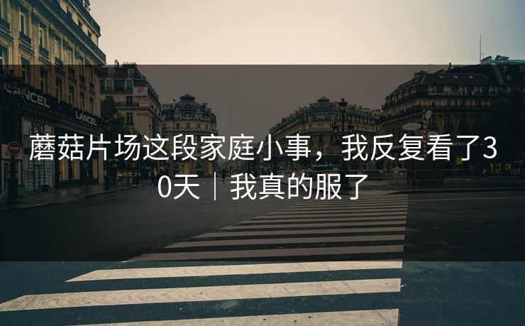 蘑菇片场这段家庭小事，我反复看了30天｜我真的服了  第1张