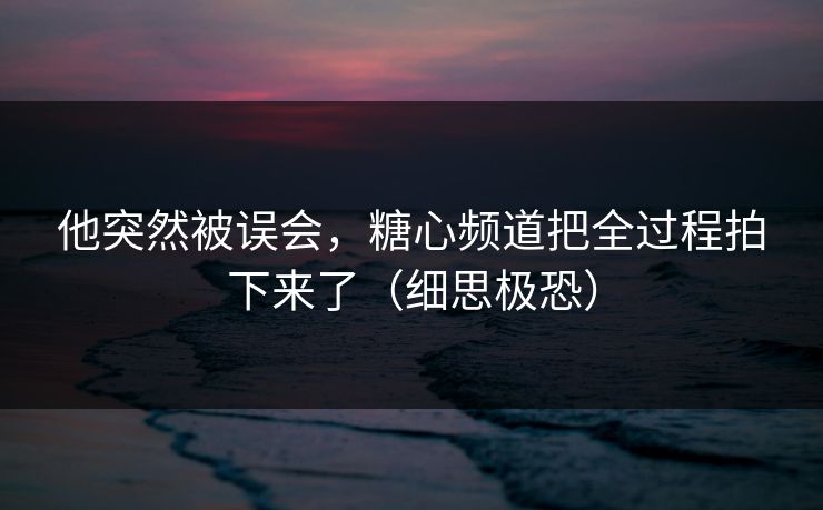 他突然被误会，糖心频道把全过程拍下来了（细思极恐）  第1张