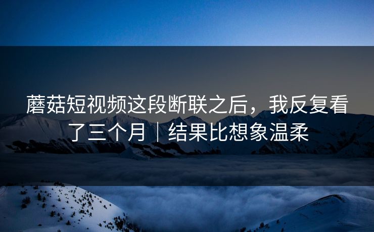 蘑菇短视频这段断联之后，我反复看了三个月｜结果比想象温柔  第1张