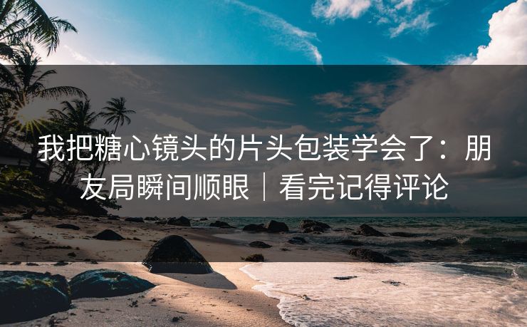 我把糖心镜头的片头包装学会了：朋友局瞬间顺眼｜看完记得评论  第1张