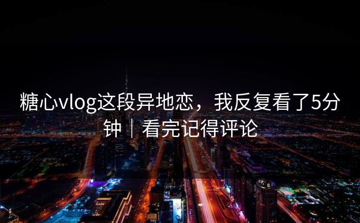 糖心vlog这段异地恋，我反复看了5分钟｜看完记得评论  第1张