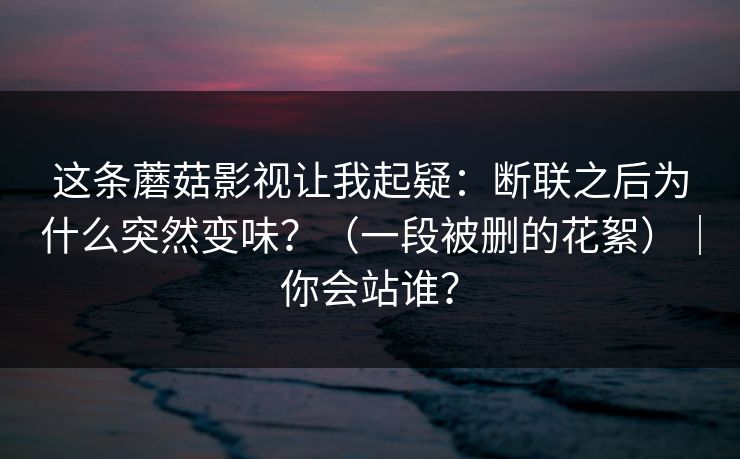 这条蘑菇影视让我起疑:断联之后为什么突然变味?(一段被删的花絮)|你会站谁? 第1张 这条蘑菇影视让我起疑:断联之后为什么突然变味?(一段被删的花絮)|你会站谁? 第1张