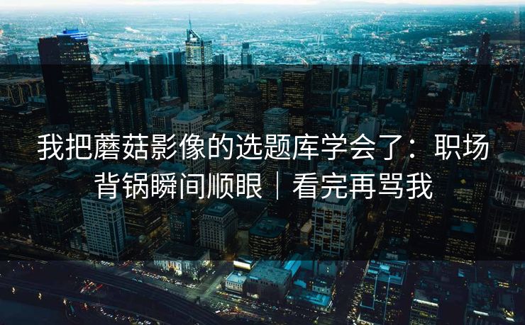 我把蘑菇影像的选题库学会了：职场背锅瞬间顺眼｜看完再骂我  第1张