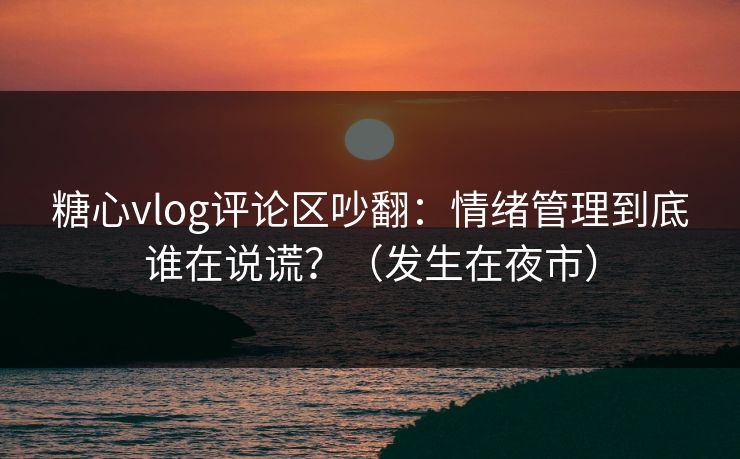 糖心vlog评论区吵翻：情绪管理到底谁在说谎？（发生在夜市）  第1张