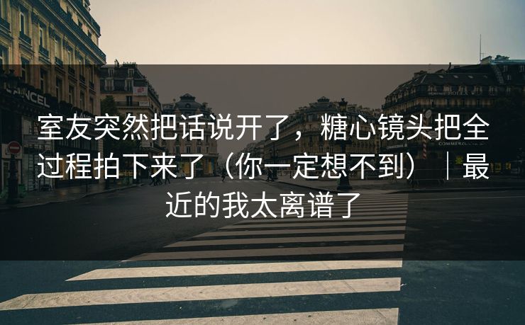 室友突然把话说开了，糖心镜头把全过程拍下来了（你一定想不到）｜最近的我太离谱了  第1张