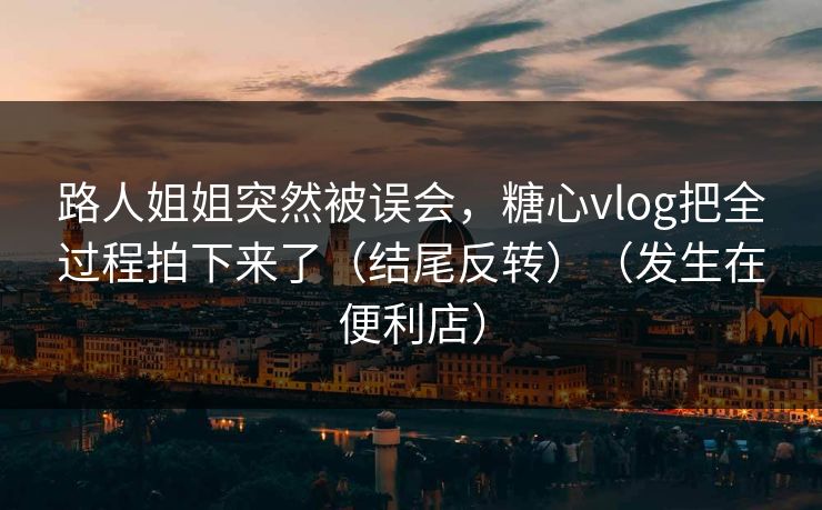 路人姐姐突然被误会，糖心vlog把全过程拍下来了（结尾反转）（发生在便利店）  第1张