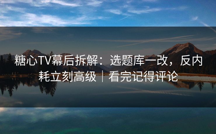 糖心TV幕后拆解：选题库一改，反内耗立刻高级｜看完记得评论  第1张