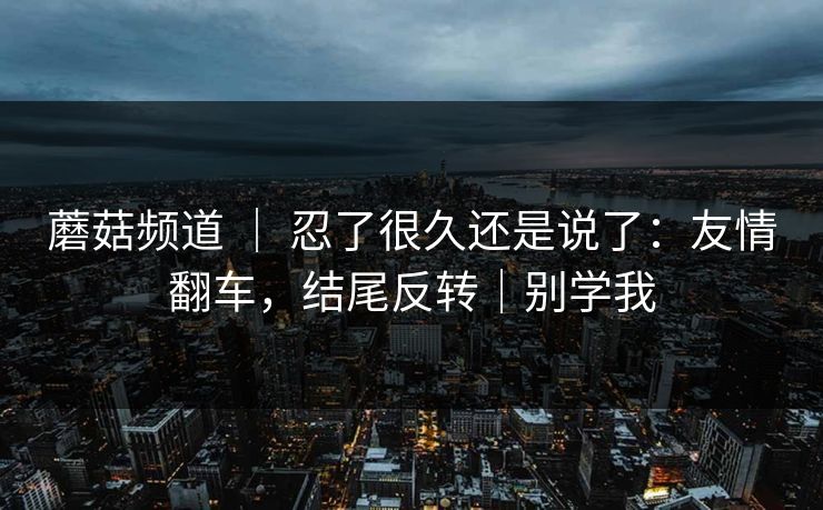 蘑菇频道 ｜ 忍了很久还是说了：友情翻车，结尾反转｜别学我  第1张