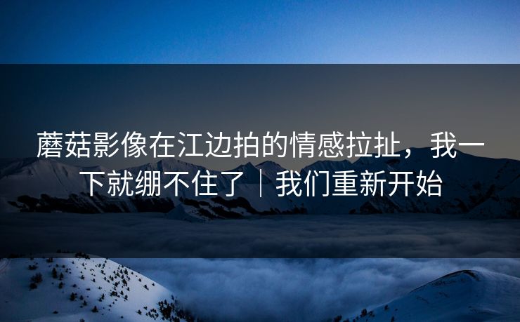 蘑菇影像在江边拍的情感拉扯,我一下就绷不住了|我们重新开始 第1张 蘑菇影像在江边拍的情感拉扯,我一下就绷不住了|我们重新开始 第1张
