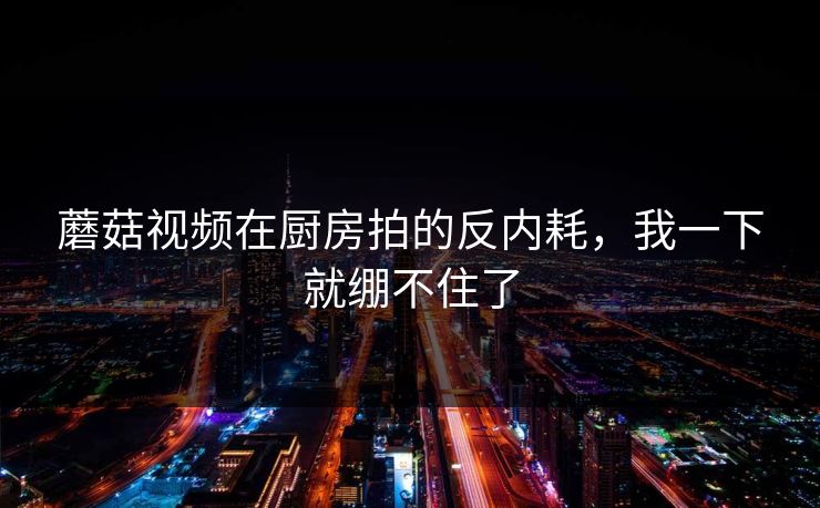 蘑菇视频在厨房拍的反内耗，我一下就绷不住了  第1张