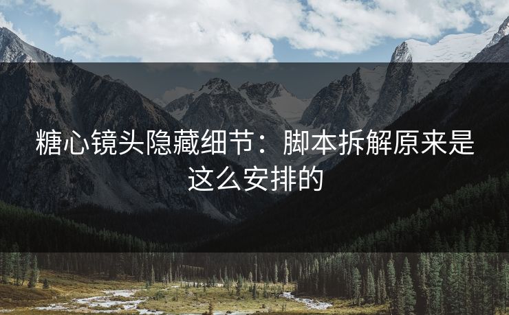 糖心镜头隐藏细节：脚本拆解原来是这么安排的  第1张