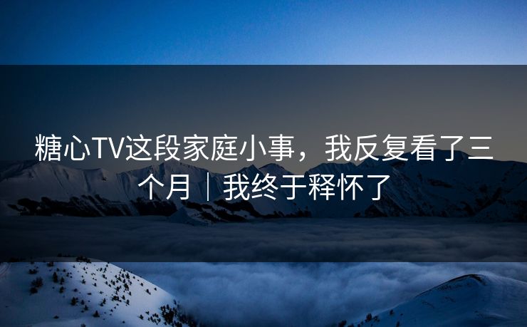 糖心TV这段家庭小事，我反复看了三个月｜我终于释怀了  第1张