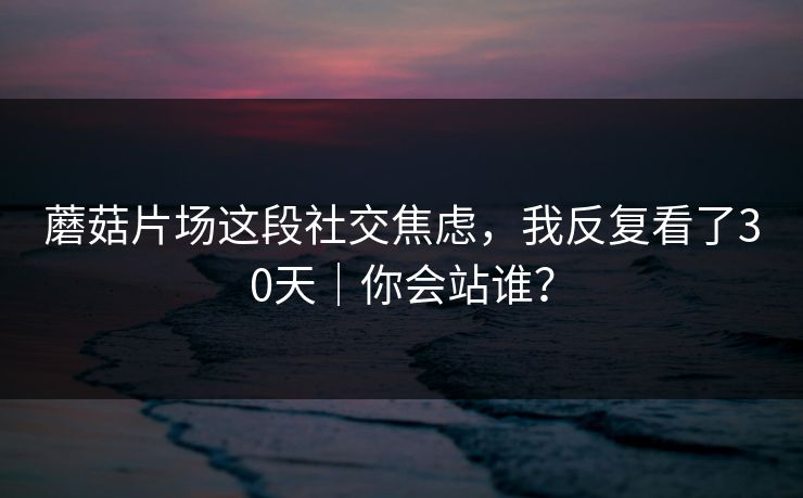 蘑菇片场这段社交焦虑,我反复看了30天|你会站谁? 第1张 蘑菇片场这段社交焦虑,我反复看了30天|你会站谁? 第1张