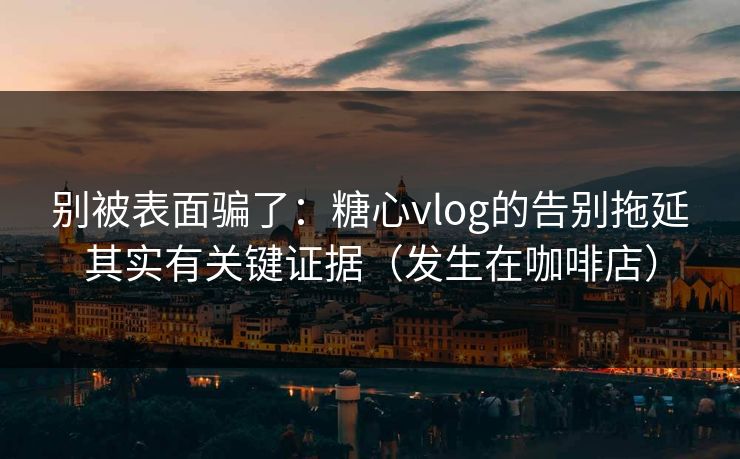 别被表面骗了：糖心vlog的告别拖延其实有关键证据（发生在咖啡店）  第1张