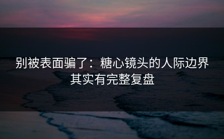 别被表面骗了：糖心镜头的人际边界其实有完整复盘  第1张