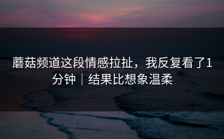 蘑菇频道这段情感拉扯，我反复看了1分钟｜结果比想象温柔  第1张