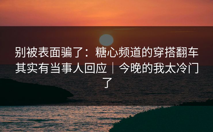 别被表面骗了：糖心频道的穿搭翻车其实有当事人回应｜今晚的我太冷门了  第1张