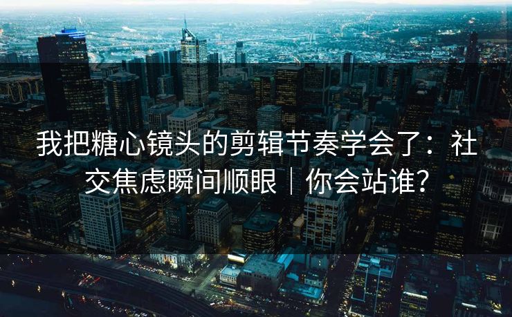 我把糖心镜头的剪辑节奏学会了：社交焦虑瞬间顺眼｜你会站谁？  第1张