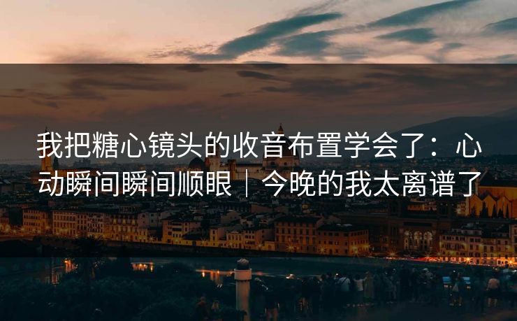 我把糖心镜头的收音布置学会了：心动瞬间瞬间顺眼｜今晚的我太离谱了