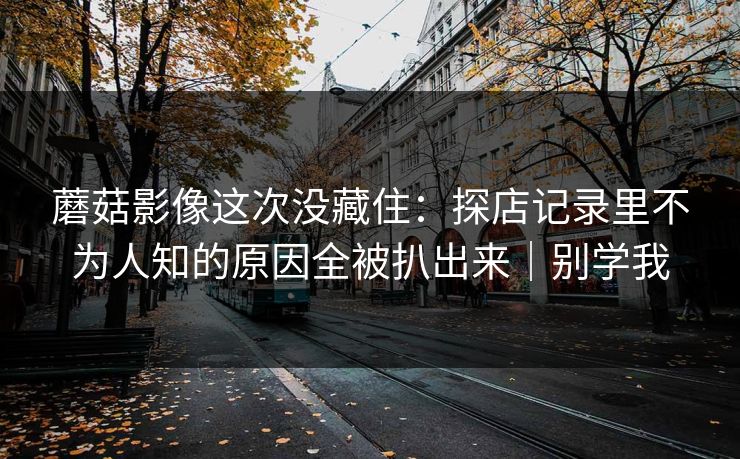 蘑菇影像这次没藏住：探店记录里不为人知的原因全被扒出来｜别学我