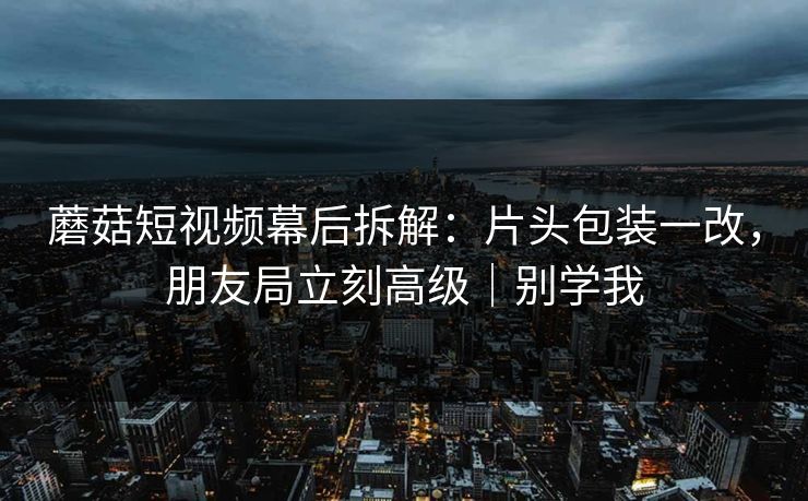 蘑菇短视频幕后拆解：片头包装一改，朋友局立刻高级｜别学我