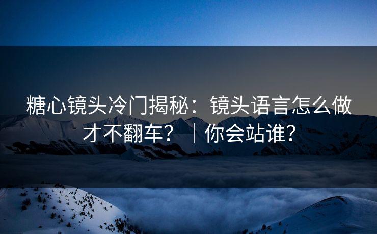 糖心镜头冷门揭秘：镜头语言怎么做才不翻车？｜你会站谁？