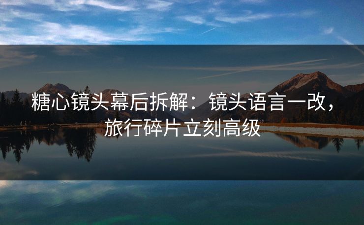 糖心镜头幕后拆解:镜头语言一改,旅行碎片立刻高级 糖心镜头幕后拆解:镜头语言一改,旅行碎片立刻高级