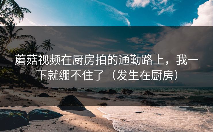 蘑菇视频在厨房拍的通勤路上，我一下就绷不住了（发生在厨房）