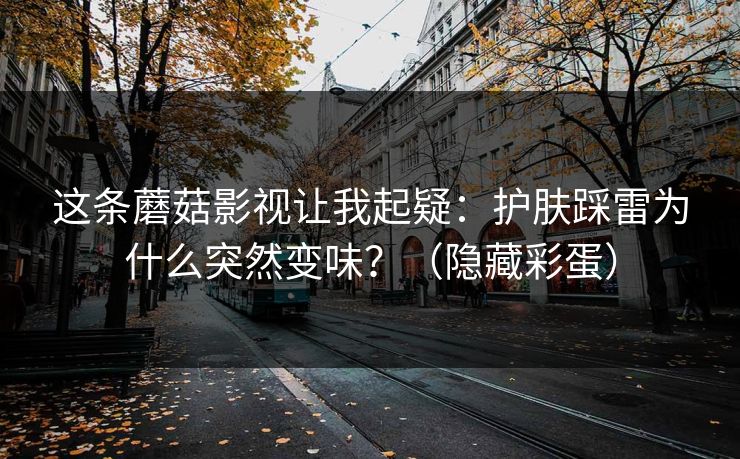 这条蘑菇影视让我起疑：护肤踩雷为什么突然变味？（隐藏彩蛋）