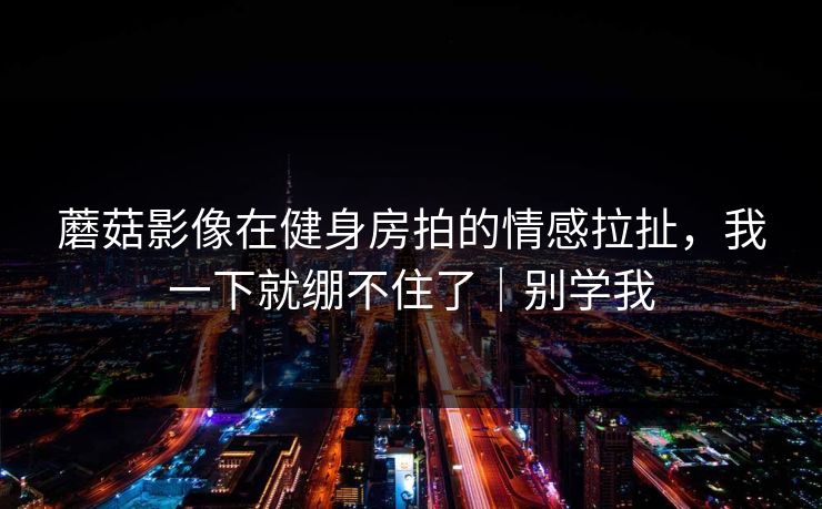 蘑菇影像在健身房拍的情感拉扯，我一下就绷不住了｜别学我