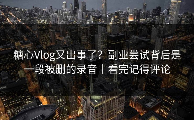 糖心Vlog又出事了？副业尝试背后是一段被删的录音｜看完记得评论