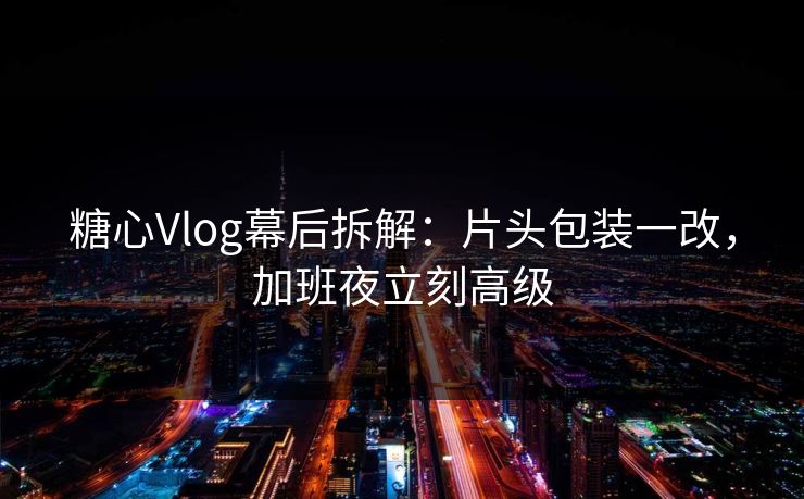糖心Vlog幕后拆解：片头包装一改，加班夜立刻高级